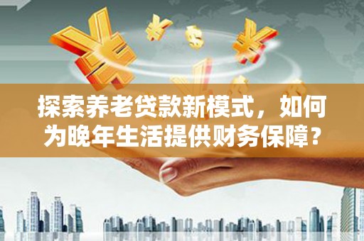 竹南探索养老贷款新模式，如何为晚年生活提供财务保障？