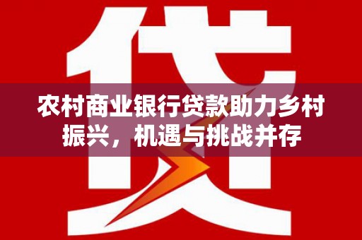 竹南农村商业银行贷款助力乡村振兴，机遇与挑战并存